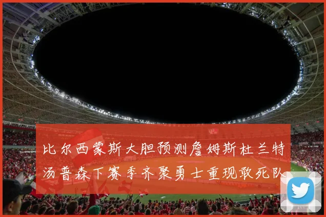 比尔西蒙斯大胆预测詹姆斯杜兰特汤普森下赛季齐聚勇士重现敢死队辉煌