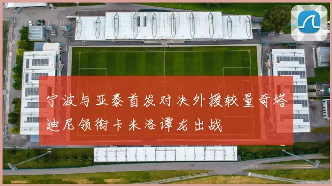 宁波与亚泰首发对决外援较量奇塔迪尼领衔卡米洛谭龙出战