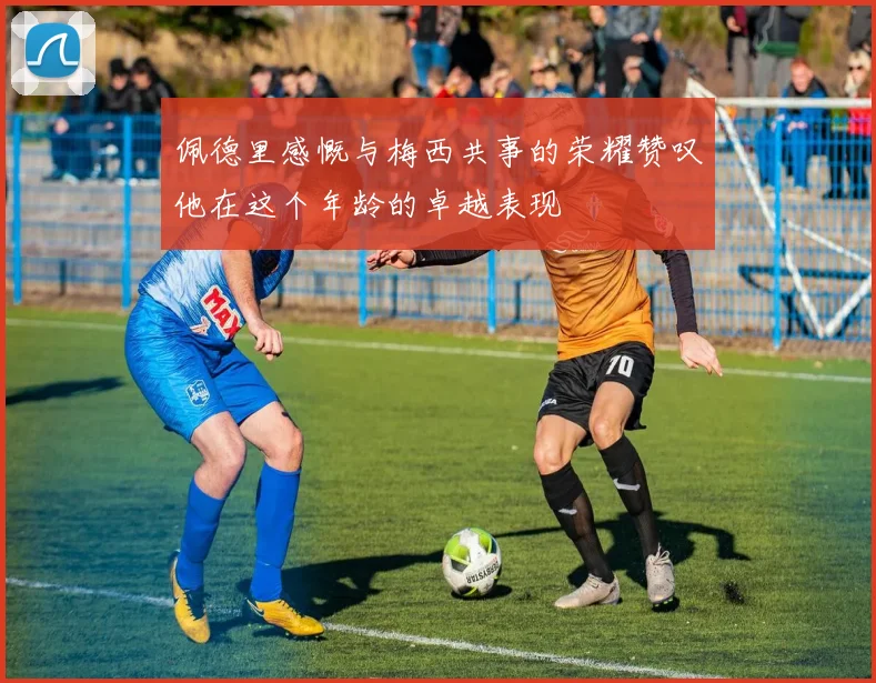 佩德里感慨与梅西共事的荣耀赞叹他在这个年龄的卓越表现
