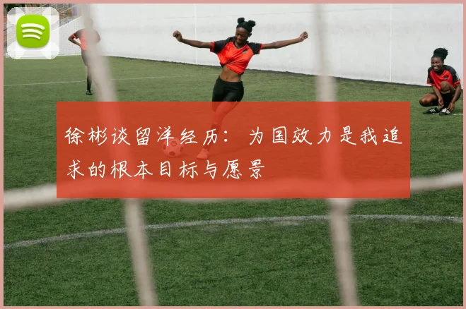 徐彬谈留洋经历：为国效力是我追求的根本目标与愿景