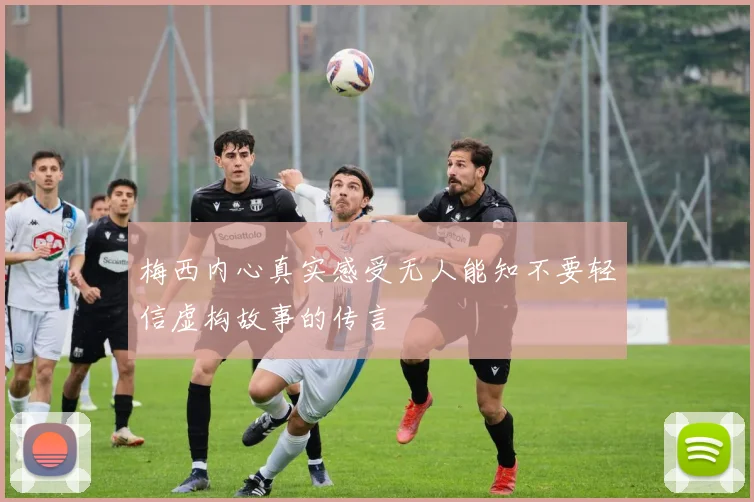 梅西内心真实感受无人能知不要轻信虚构故事的传言