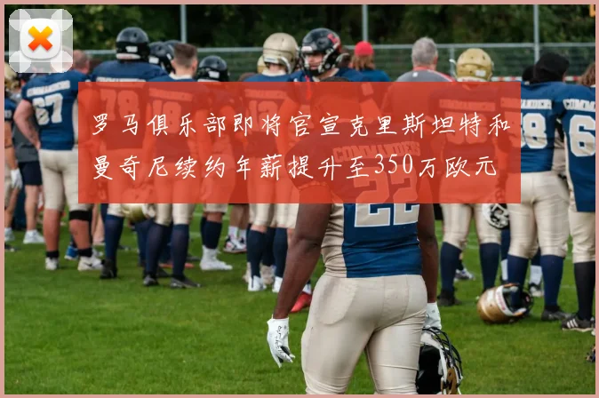 罗马俱乐部即将官宣克里斯坦特和曼奇尼续约年薪提升至350万欧元