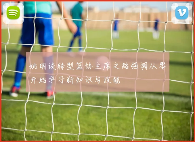 姚明谈转型篮协主席之路强调从零开始学习新知识与技能