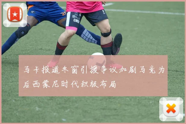 马卡报道冬窗引援争议加剧马竞为后西蒙尼时代积极布局
