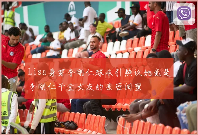 Lisa身穿李刚仁球衣引热议她竟是李刚仁千金女友的亲密闺蜜