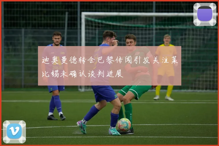 迪奥曼德转会巴黎传闻引发关注莱比锡未确认谈判进展