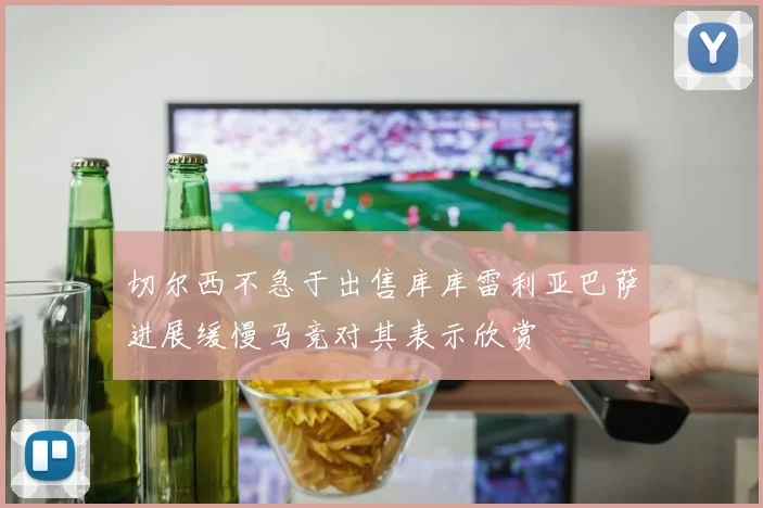 切尔西不急于出售库库雷利亚巴萨进展缓慢马竞对其表示欣赏