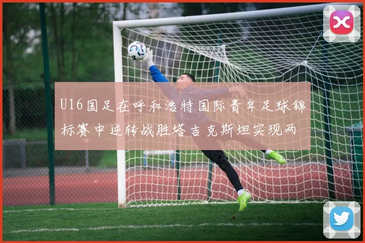 U16国足在呼和浩特国际青年足球锦标赛中逆转战胜塔吉克斯坦实现两连胜