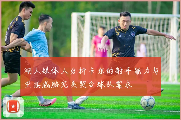 湖人媒体人分析卡尔的射手能力与空接威胁完美契合球队需求