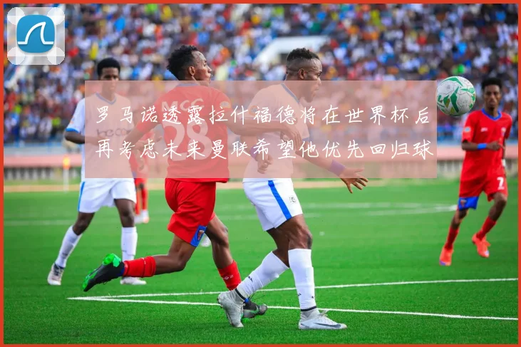 罗马诺透露拉什福德将在世界杯后再考虑未来曼联希望他优先回归球队