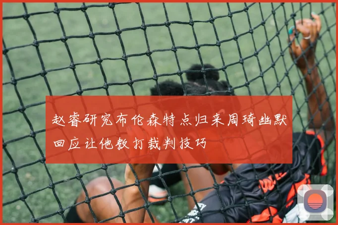 赵睿研究布伦森特点归来周琦幽默回应让他教打裁判技巧