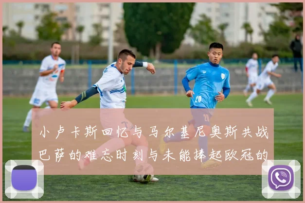 小卢卡斯回忆与马尔基尼奥斯共战巴萨的难忘时刻与未能捧起欧冠的遗憾