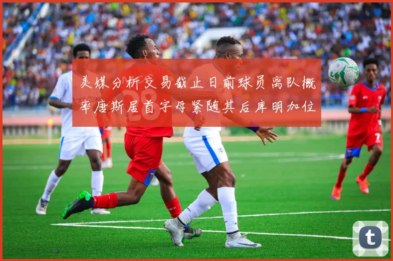 美媒分析交易截止日前球员离队概率唐斯居首字母紧随其后库明加位列第三