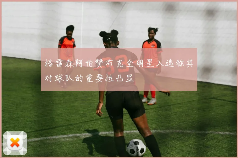 格雷森阿伦赞布克全明星入选称其对球队的重要性凸显